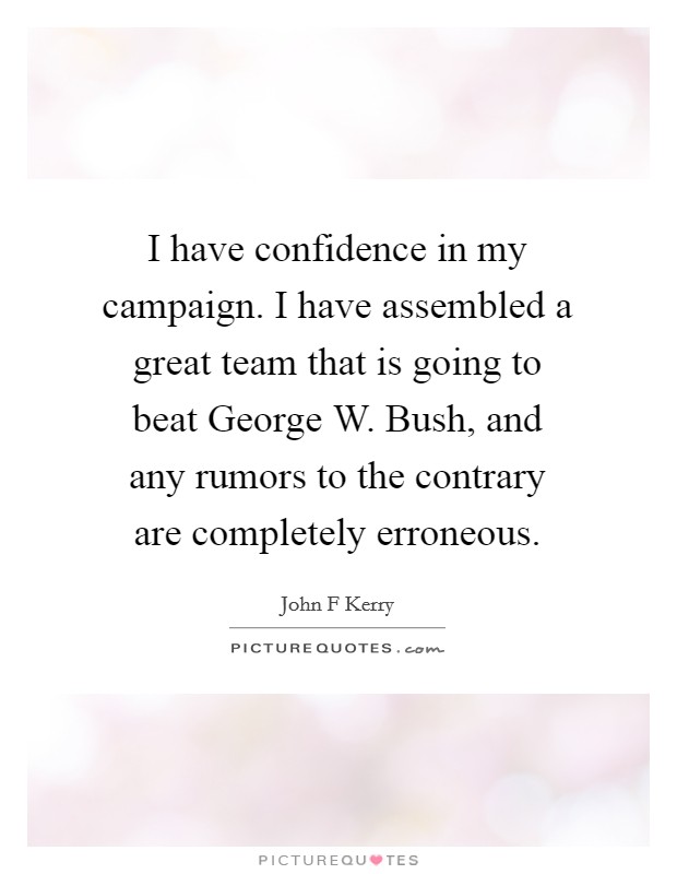 I have confidence in my campaign. I have assembled a great team that is going to beat George W. Bush, and any rumors to the contrary are completely erroneous. Picture Quote #1