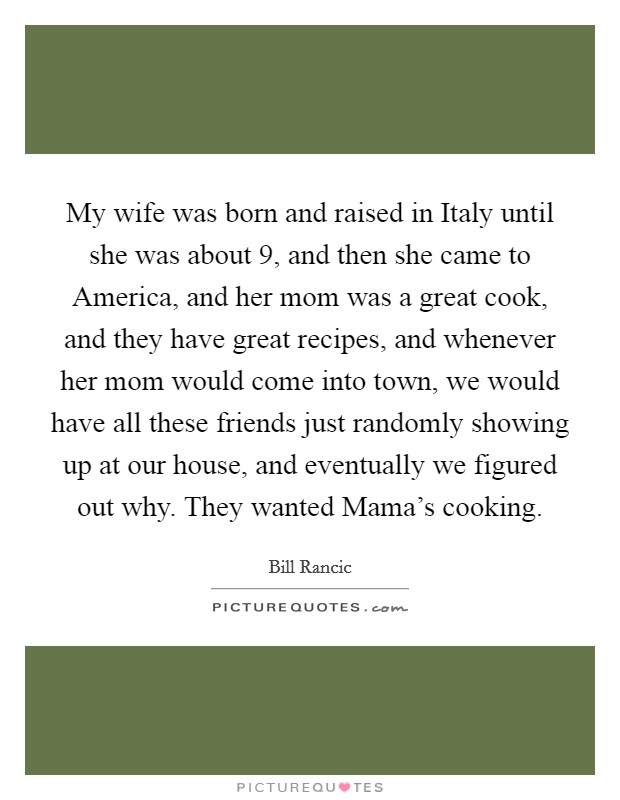 My wife was born and raised in Italy until she was about 9, and then she came to America, and her mom was a great cook, and they have great recipes, and whenever her mom would come into town, we would have all these friends just randomly showing up at our house, and eventually we figured out why. They wanted Mama's cooking. Picture Quote #1