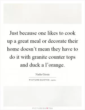 Just because one likes to cook up a great meal or decorate their home doesn’t mean they have to do it with granite counter tops and duck a l’orange Picture Quote #1