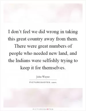 I don’t feel we did wrong in taking this great country away from them. There were great numbers of people who needed new land, and the Indians were selfishly trying to keep it for themselves Picture Quote #1
