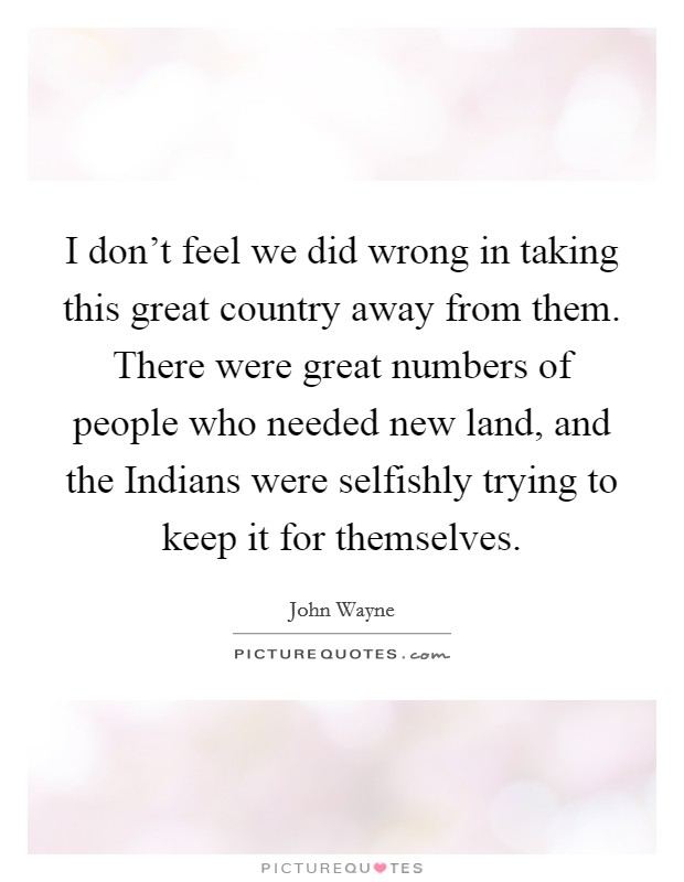 I don't feel we did wrong in taking this great country away from them. There were great numbers of people who needed new land, and the Indians were selfishly trying to keep it for themselves. Picture Quote #1