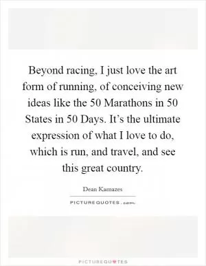 Beyond racing, I just love the art form of running, of conceiving new ideas like the 50 Marathons in 50 States in 50 Days. It’s the ultimate expression of what I love to do, which is run, and travel, and see this great country Picture Quote #1