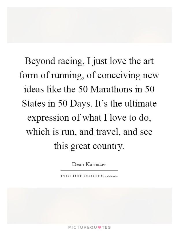 Beyond racing, I just love the art form of running, of conceiving new ideas like the 50 Marathons in 50 States in 50 Days. It's the ultimate expression of what I love to do, which is run, and travel, and see this great country. Picture Quote #1
