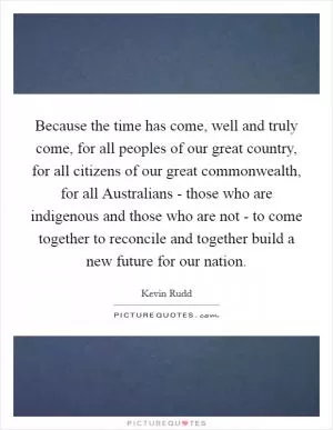 Because the time has come, well and truly come, for all peoples of our great country, for all citizens of our great commonwealth, for all Australians - those who are indigenous and those who are not - to come together to reconcile and together build a new future for our nation Picture Quote #1