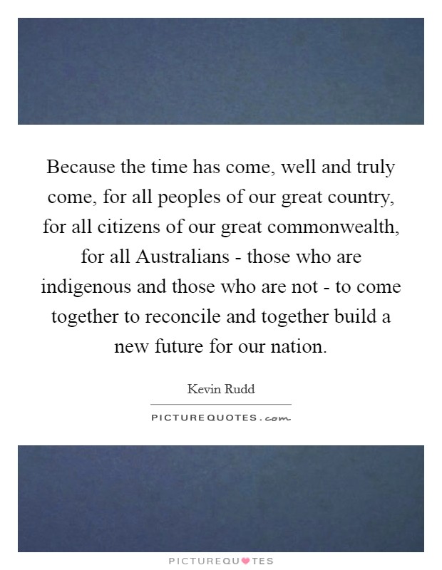 Because the time has come, well and truly come, for all peoples of our great country, for all citizens of our great commonwealth, for all Australians - those who are indigenous and those who are not - to come together to reconcile and together build a new future for our nation. Picture Quote #1