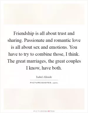 Friendship is all about trust and sharing. Passionate and romantic love is all about sex and emotions. You have to try to combine those, I think. The great marriages, the great couples I know, have both Picture Quote #1