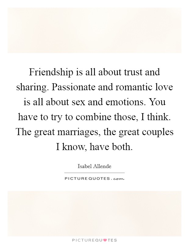 Friendship is all about trust and sharing. Passionate and romantic love is all about sex and emotions. You have to try to combine those, I think. The great marriages, the great couples I know, have both. Picture Quote #1