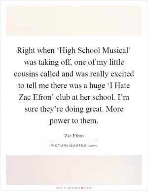 Right when ‘High School Musical’ was taking off, one of my little cousins called and was really excited to tell me there was a huge ‘I Hate Zac Efron’ club at her school. I’m sure they’re doing great. More power to them Picture Quote #1
