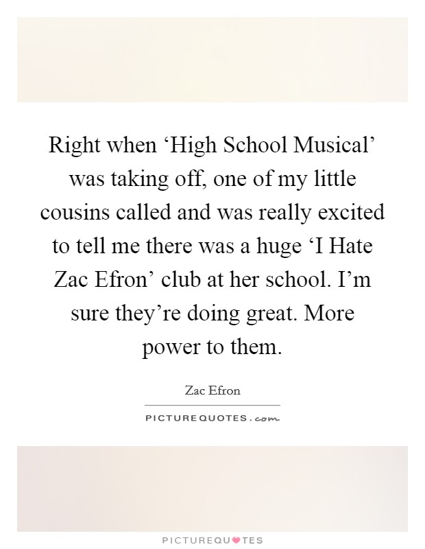 Right when ‘High School Musical' was taking off, one of my little cousins called and was really excited to tell me there was a huge ‘I Hate Zac Efron' club at her school. I'm sure they're doing great. More power to them. Picture Quote #1