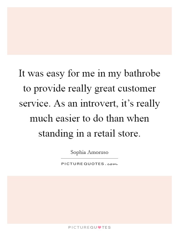 It was easy for me in my bathrobe to provide really great customer service. As an introvert, it's really much easier to do than when standing in a retail store. Picture Quote #1