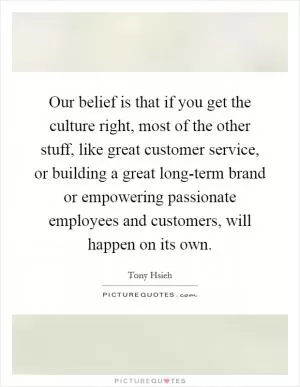 Our belief is that if you get the culture right, most of the other stuff, like great customer service, or building a great long-term brand or empowering passionate employees and customers, will happen on its own Picture Quote #1