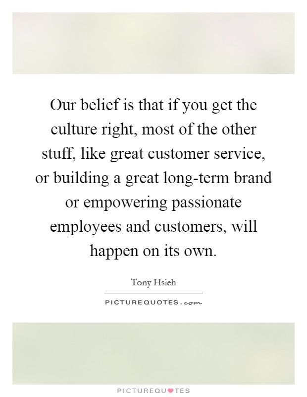 Our belief is that if you get the culture right, most of the other stuff, like great customer service, or building a great long-term brand or empowering passionate employees and customers, will happen on its own. Picture Quote #1