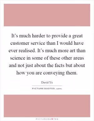 It’s much harder to provide a great customer service than I would have ever realised. It’s much more art than science in some of these other areas and not just about the facts but about how you are conveying them Picture Quote #1