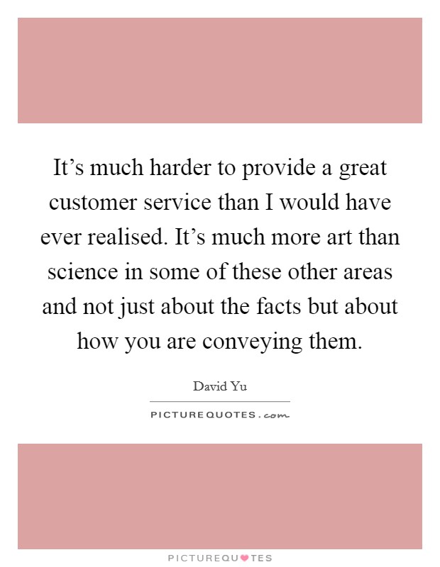 It's much harder to provide a great customer service than I would have ever realised. It's much more art than science in some of these other areas and not just about the facts but about how you are conveying them. Picture Quote #1