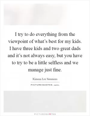 I try to do everything from the viewpoint of what’s best for my kids. I have three kids and two great dads and it’s not always easy, but you have to try to be a little selfless and we manage just fine Picture Quote #1