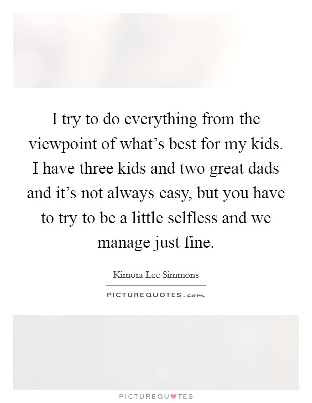 I try to do everything from the viewpoint of what's best for my kids. I have three kids and two great dads and it's not always easy, but you have to try to be a little selfless and we manage just fine. Picture Quote #1