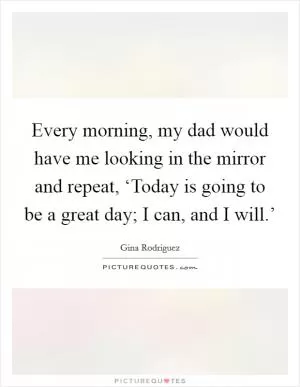 Every morning, my dad would have me looking in the mirror and repeat, ‘Today is going to be a great day; I can, and I will.’ Picture Quote #1