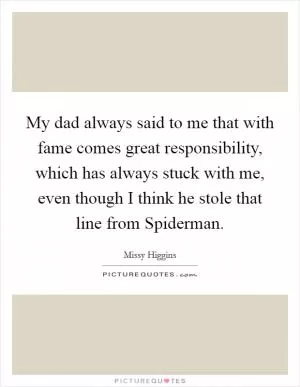 My dad always said to me that with fame comes great responsibility, which has always stuck with me, even though I think he stole that line from Spiderman Picture Quote #1
