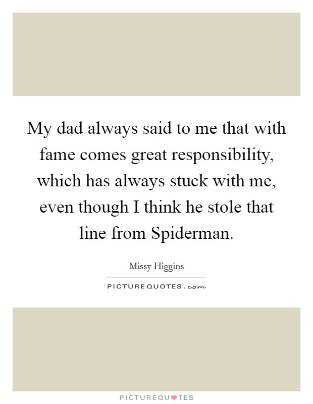 My dad always said to me that with fame comes great responsibility, which has always stuck with me, even though I think he stole that line from Spiderman. Picture Quote #1