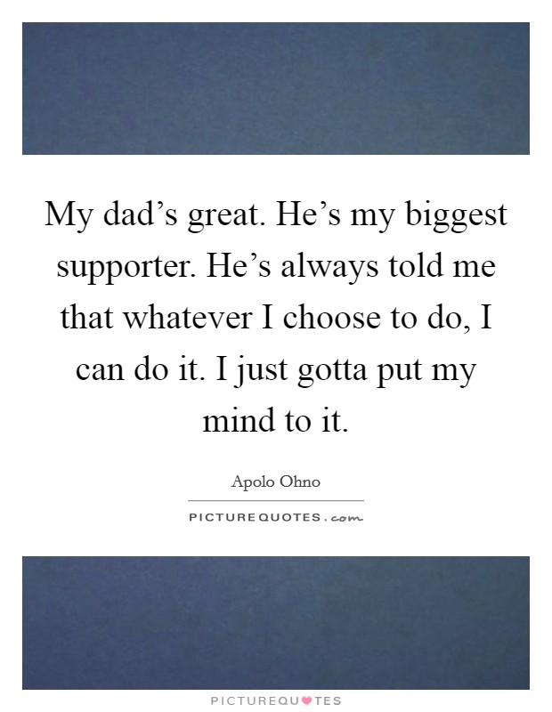 My dad's great. He's my biggest supporter. He's always told me that whatever I choose to do, I can do it. I just gotta put my mind to it. Picture Quote #1
