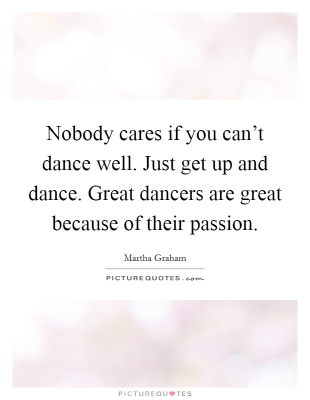 Nobody cares if you can't dance well. Just get up and dance. Great dancers are great because of their passion. Picture Quote #1