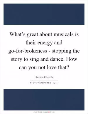 What’s great about musicals is their energy and go-for-brokeness - stopping the story to sing and dance. How can you not love that? Picture Quote #1