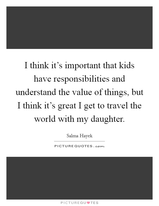 I think it's important that kids have responsibilities and understand the value of things, but I think it's great I get to travel the world with my daughter. Picture Quote #1