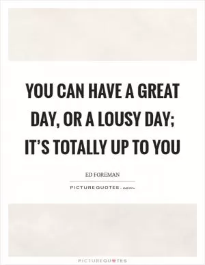 You can have a Great Day, or a Lousy Day; it’s totally up to you Picture Quote #1