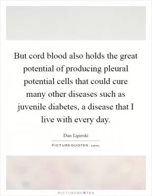 But cord blood also holds the great potential of producing pleural potential cells that could cure many other diseases such as juvenile diabetes, a disease that I live with every day Picture Quote #1