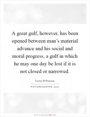 A great gulf, however, has been opened between man’s material advance and his social and moral progress, a gulf in which he may one day be lost if it is not closed or narrowed Picture Quote #1