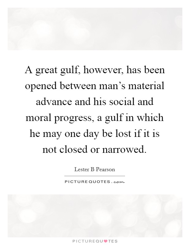 A great gulf, however, has been opened between man's material advance and his social and moral progress, a gulf in which he may one day be lost if it is not closed or narrowed. Picture Quote #1