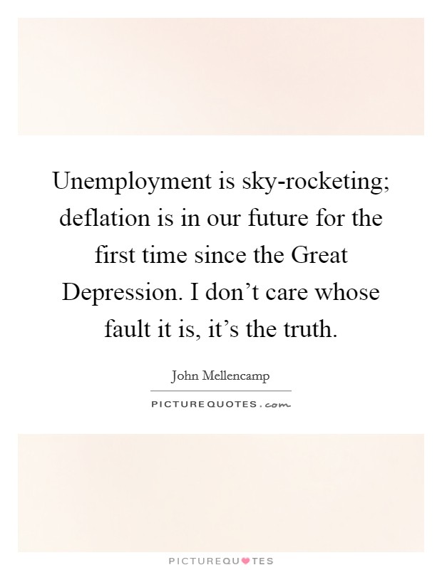 Unemployment is sky-rocketing; deflation is in our future for the first time since the Great Depression. I don't care whose fault it is, it's the truth. Picture Quote #1