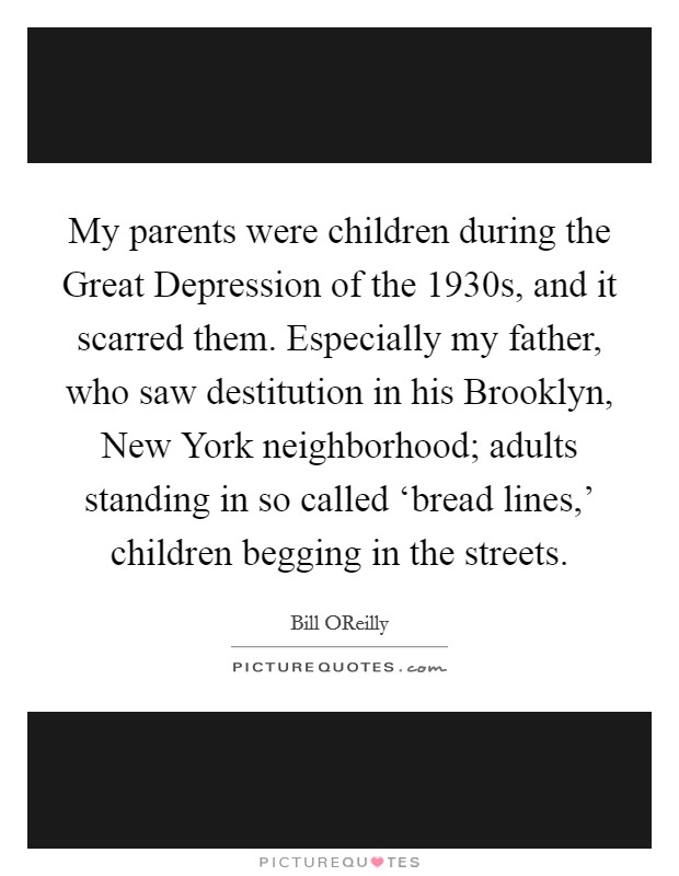 My parents were children during the Great Depression of the 1930s, and it scarred them. Especially my father, who saw destitution in his Brooklyn, New York neighborhood; adults standing in so called ‘bread lines,' children begging in the streets. Picture Quote #1