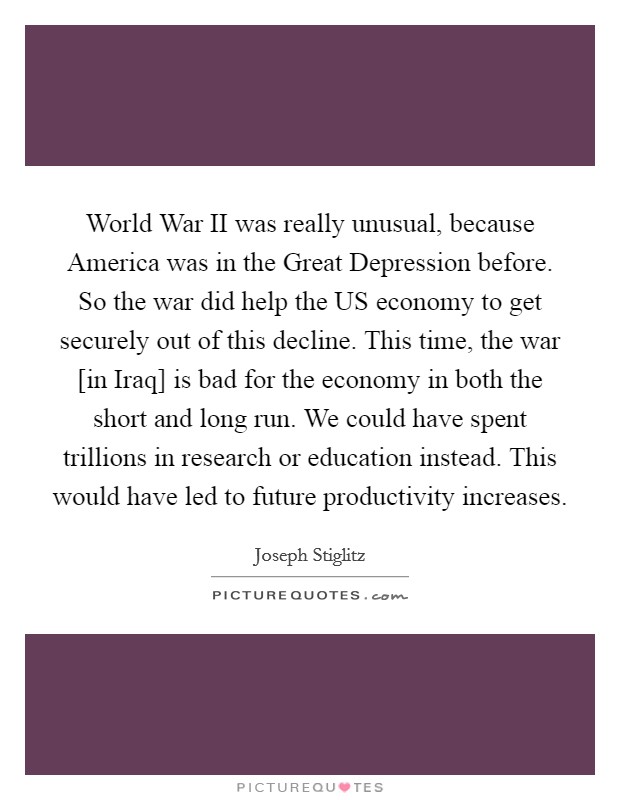 World War II was really unusual, because America was in the Great Depression before. So the war did help the US economy to get securely out of this decline. This time, the war [in Iraq] is bad for the economy in both the short and long run. We could have spent trillions in research or education instead. This would have led to future productivity increases. Picture Quote #1