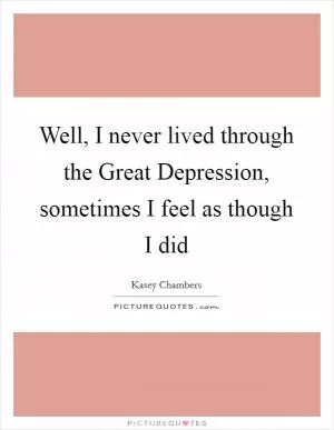 Well, I never lived through the Great Depression, sometimes I feel as though I did Picture Quote #1
