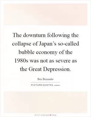 The downturn following the collapse of Japan’s so-called bubble economy of the 1980s was not as severe as the Great Depression Picture Quote #1