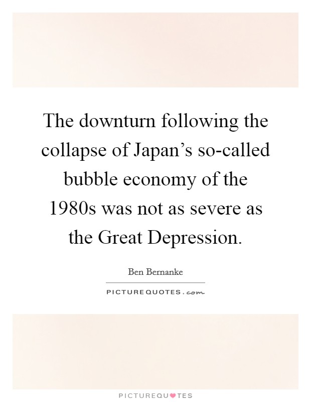 The downturn following the collapse of Japan's so-called bubble economy of the 1980s was not as severe as the Great Depression. Picture Quote #1