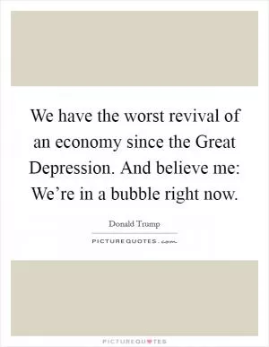 We have the worst revival of an economy since the Great Depression. And believe me: We’re in a bubble right now Picture Quote #1