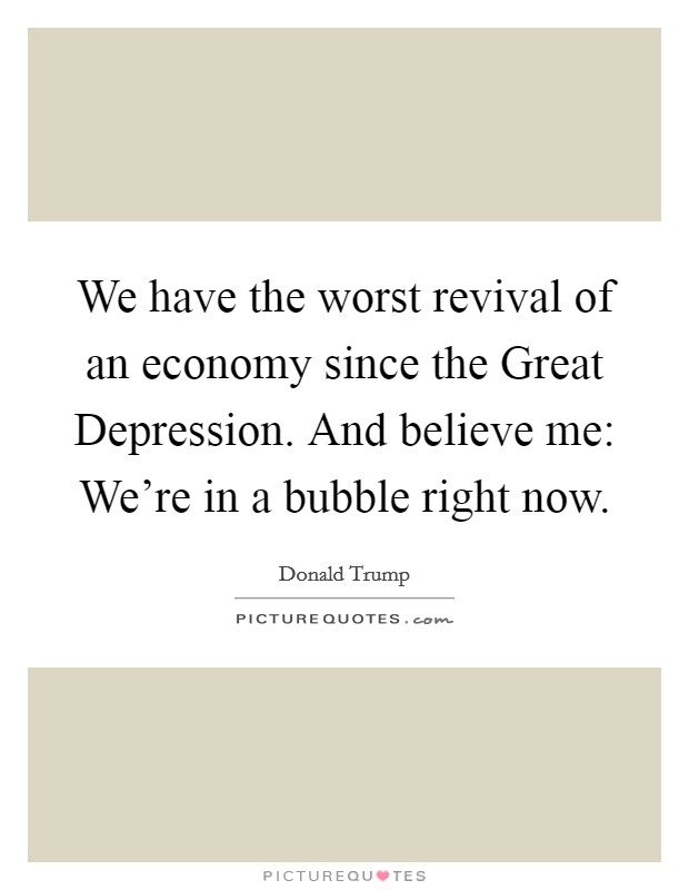 We have the worst revival of an economy since the Great Depression. And believe me: We're in a bubble right now. Picture Quote #1