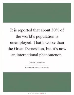 It is reported that about 30% of the world’s population is unemployed. That’s worse than the Great Depression, but it’s now an international phenomenon Picture Quote #1