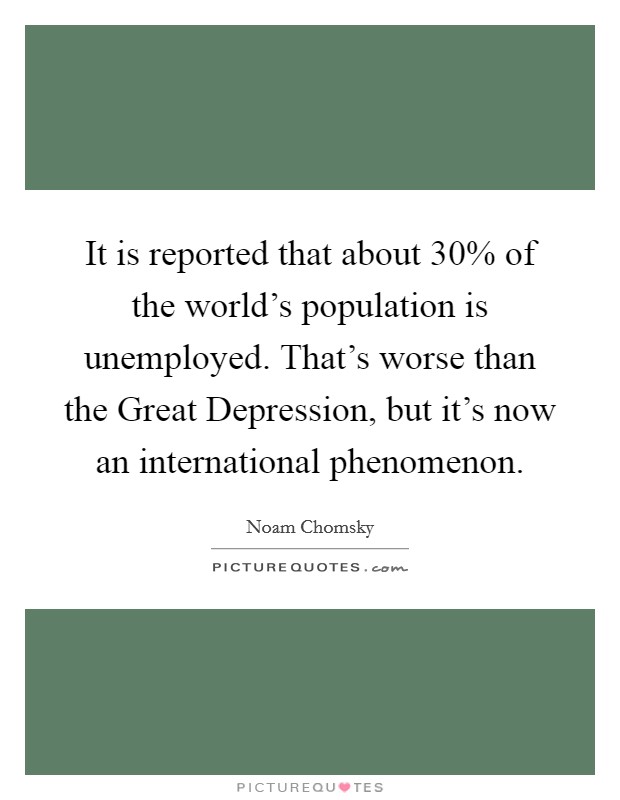 It is reported that about 30% of the world's population is unemployed. That's worse than the Great Depression, but it's now an international phenomenon. Picture Quote #1