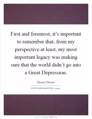 First and foremost, it’s important to remember that, from my perspective at least, my most important legacy was making sure that the world didn’t go into a Great Depression Picture Quote #1