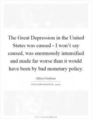 The Great Depression in the United States was caused - I won’t say caused, was enormously intensified and made far worse than it would have been by bad monetary policy Picture Quote #1