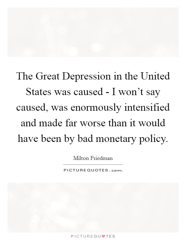 The Great Depression in the United States was caused - I won't say caused, was enormously intensified and made far worse than it would have been by bad monetary policy. Picture Quote #1