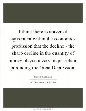 I think there is universal agreement within the economics profession that the decline - the sharp decline in the quantity of money played a very major role in producing the Great Depression Picture Quote #1