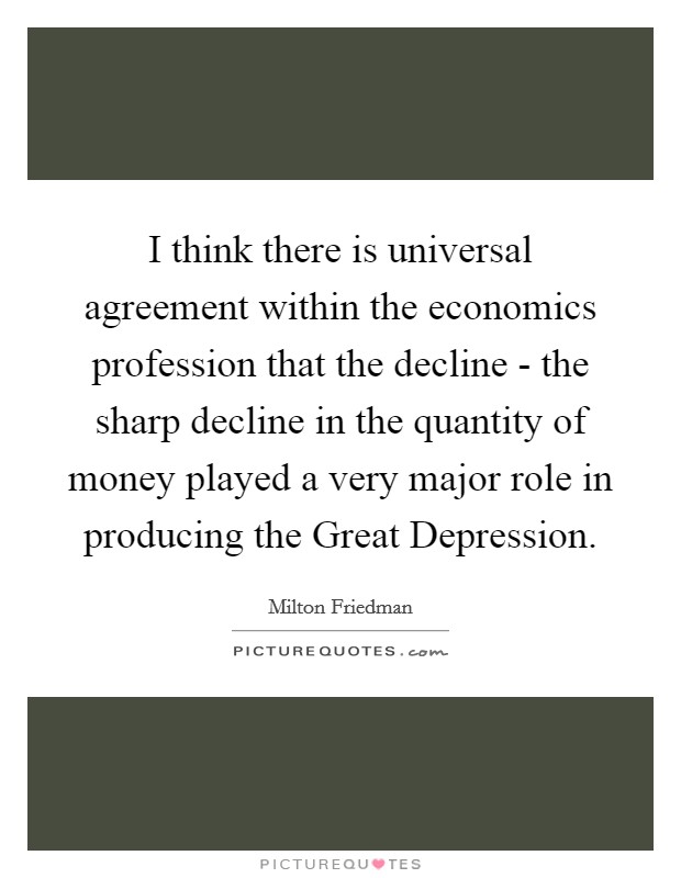 I think there is universal agreement within the economics profession that the decline - the sharp decline in the quantity of money played a very major role in producing the Great Depression. Picture Quote #1