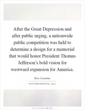 After the Great Depression and after public urging, a nationwide public competition was held to determine a design for a memorial that would honor President Thomas Jefferson’s bold vision for westward expansion for America Picture Quote #1