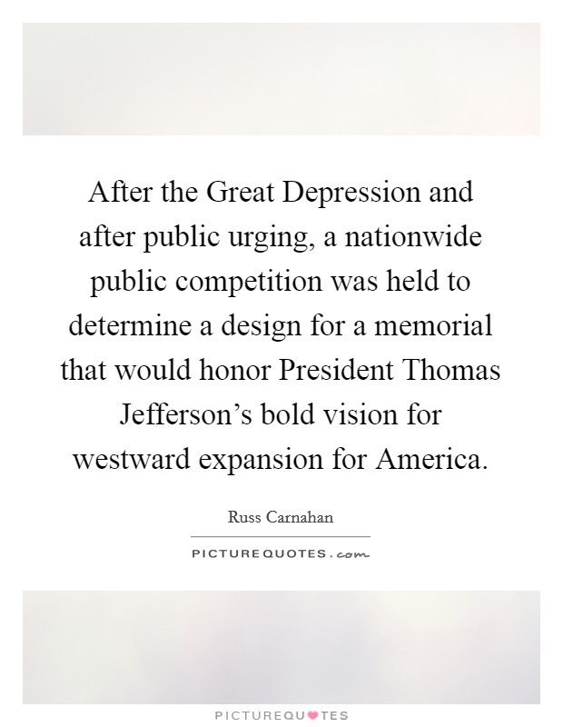 After the Great Depression and after public urging, a nationwide public competition was held to determine a design for a memorial that would honor President Thomas Jefferson's bold vision for westward expansion for America. Picture Quote #1