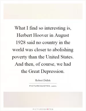 What I find so interesting is, Herbert Hoover in August 1928 said no country in the world was closer to abolishing poverty than the United States. And then, of course, we had the Great Depression Picture Quote #1