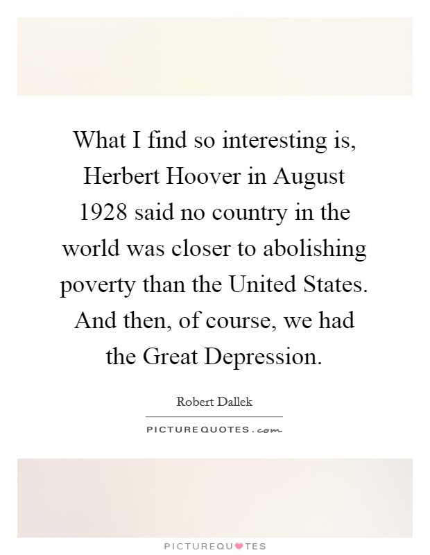 What I find so interesting is, Herbert Hoover in August 1928 said no country in the world was closer to abolishing poverty than the United States. And then, of course, we had the Great Depression. Picture Quote #1
